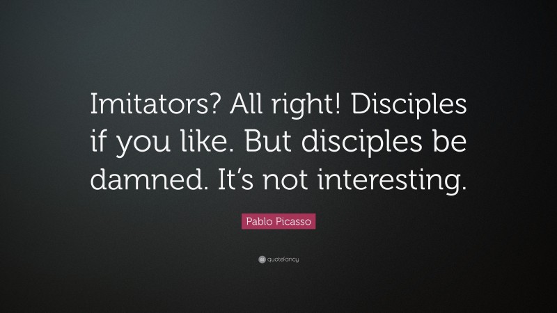 Pablo Picasso Quote: “Imitators? All right! Disciples if you like. But disciples be damned. It’s not interesting.”