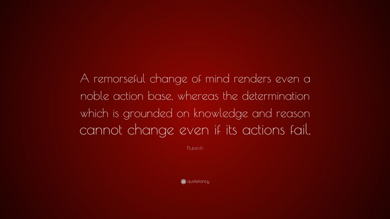 Plutarch Quote: “A remorseful change of mind renders even a noble action base, whereas the determination which is grounded on knowledge and reason cannot change even if its actions fail.”
