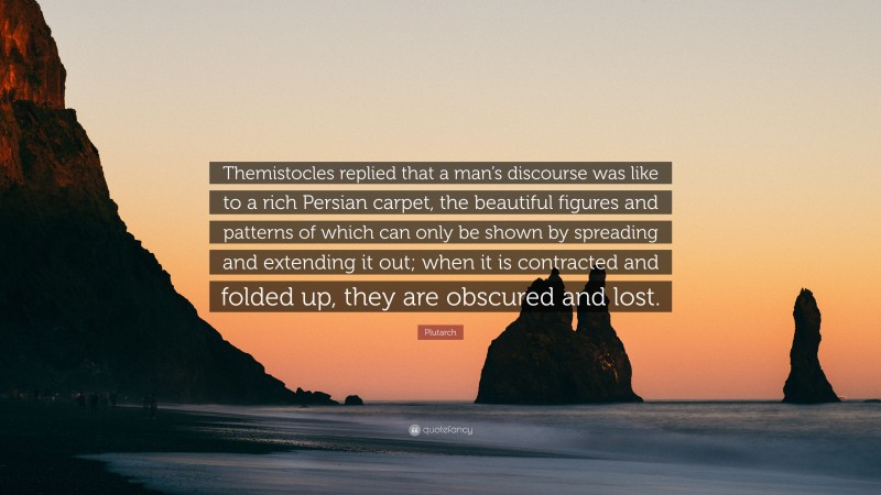 Plutarch Quote: “Themistocles replied that a man’s discourse was like to a rich Persian carpet, the beautiful figures and patterns of which can only be shown by spreading and extending it out; when it is contracted and folded up, they are obscured and lost.”