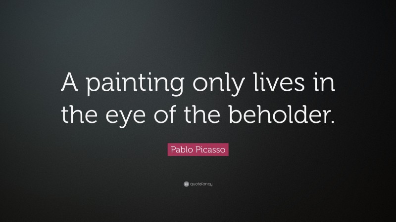 Pablo Picasso Quote: “A painting only lives in the eye of the beholder.”
