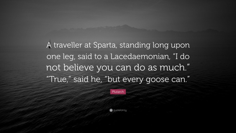 Plutarch Quote: “A traveller at Sparta, standing long upon one leg, said to a Lacedaemonian, “I do not believe you can do as much.” “True,” said he, “but every goose can.””