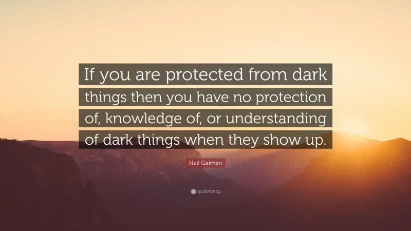 Neil Gaiman Quote: “If you are protected from dark things then you have no protection of, knowledge of, or understanding of dark things when they show up.”