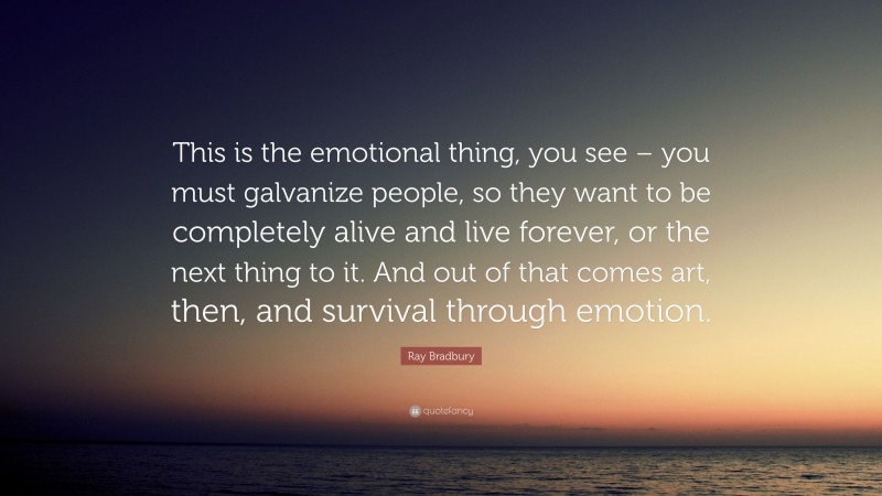 Ray Bradbury Quote: “This is the emotional thing, you see – you must galvanize people, so they want to be completely alive and live forever, or the next thing to it. And out of that comes art, then, and survival through emotion.”