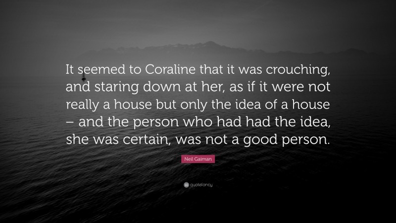 Neil Gaiman Quote: “It seemed to Coraline that it was crouching, and staring down at her, as if it were not really a house but only the idea of a house – and the person who had had the idea, she was certain, was not a good person.”