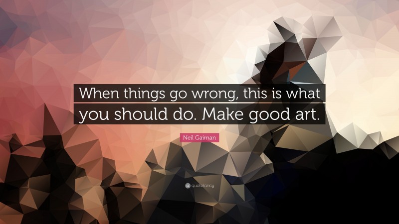 Neil Gaiman Quote: “When things go wrong, this is what you should do. Make good art.”