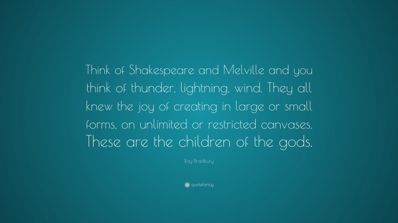 Ray Bradbury Quote: “Think of Shakespeare and Melville and you think of thunder, lightning, wind. They all knew the joy of creating in large or small forms, on unlimited or restricted canvases. These are the children of the gods.”