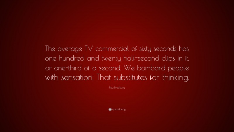 Ray Bradbury Quote: “The average TV commercial of sixty seconds has one hundred and twenty half-second clips in it, or one-third of a second. We bombard people with sensation. That substitutes for thinking.”