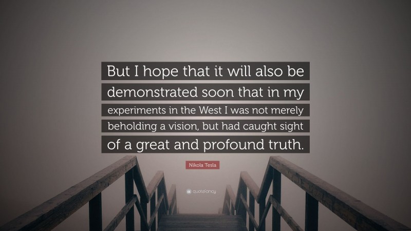Nikola Tesla Quote: “But I hope that it will also be demonstrated soon that in my experiments in the West I was not merely beholding a vision, but had caught sight of a great and profound truth.”