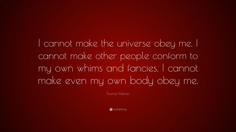 Thomas Merton Quote: “I cannot make the universe obey me. I cannot make other people conform to my own whims and fancies. I cannot make even my own body obey me.”