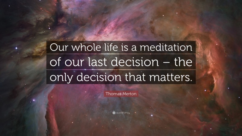 Thomas Merton Quote: “Our whole life is a meditation of our last decision – the only decision that matters.”
