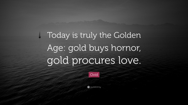 Ovid Quote: “Today is truly the Golden Age: gold buys hornor, gold procures love.”