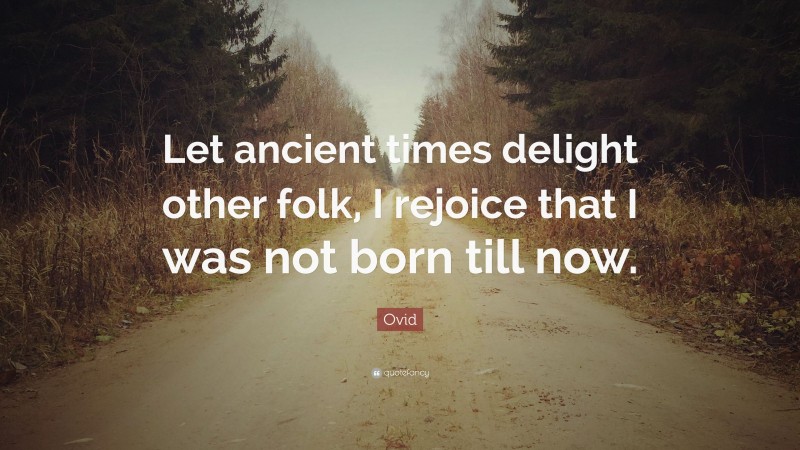 Ovid Quote: “Let ancient times delight other folk, I rejoice that I was not born till now.”