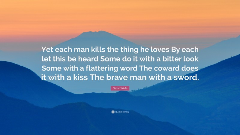 Oscar Wilde Quote: “Yet each man kills the thing he loves By each let this be heard Some do it with a bitter look Some with a flattering word The coward does it with a kiss The brave man with a sword.”