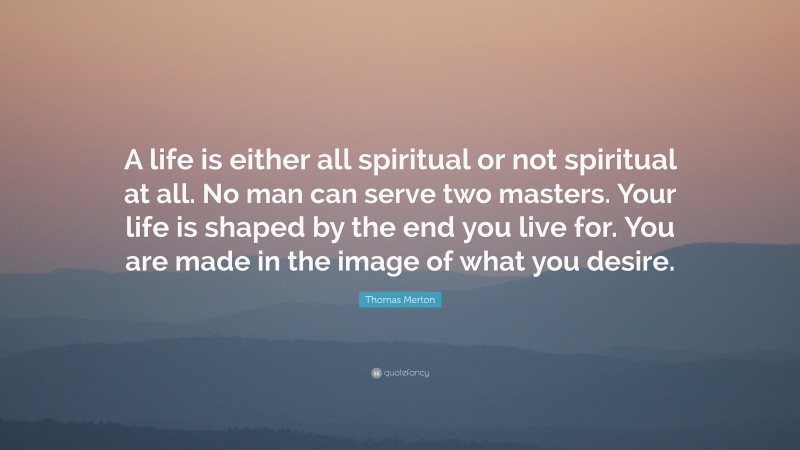 Thomas Merton Quote: “A life is either all spiritual or not spiritual at all. No man can serve two masters. Your life is shaped by the end you live for. You are made in the image of what you desire.”
