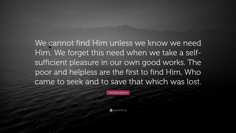 Thomas Merton Quote: “We cannot find Him unless we know we need Him. We forget this need when we take a self-sufficient pleasure in our own good works. The poor and helpless are the first to find Him, Who came to seek and to save that which was lost.”
