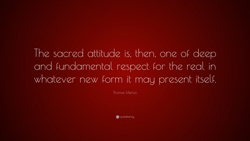 Thomas Merton Quote: “The sacred attitude is, then, one of deep and fundamental respect for the real in whatever new form it may present itself.”