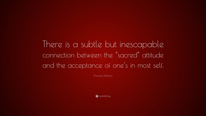 Thomas Merton Quote: “There is a subtle but inescapable connection between the “sacred” attitude and the acceptance of one’s in most self.”