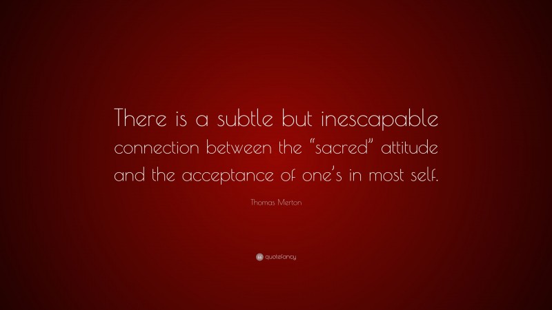 Thomas Merton Quote: “There is a subtle but inescapable connection between the “sacred” attitude and the acceptance of one’s in most self.”