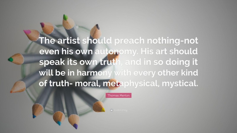 Thomas Merton Quote: “The artist should preach nothing-not even his own autonomy. His art should speak its own truth, and in so doing it will be in harmony with every other kind of truth- moral, metaphysical, mystical.”