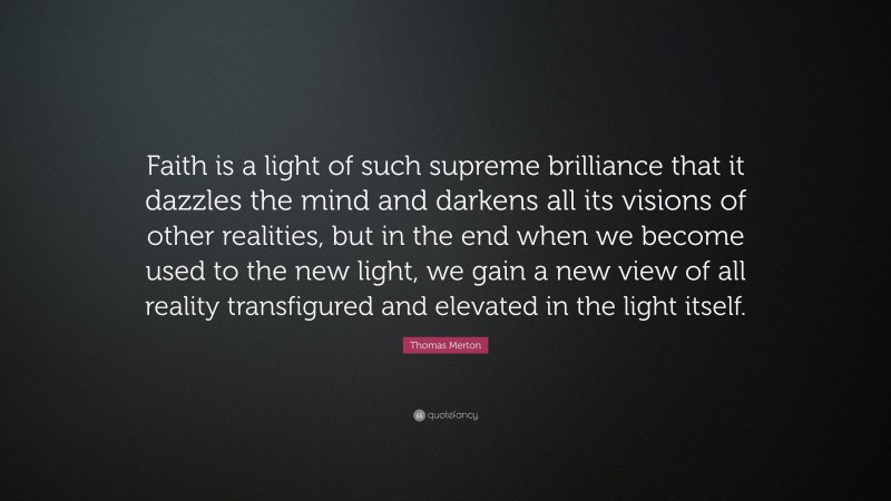 Thomas Merton Quote: “Faith is a light of such supreme brilliance that it dazzles the mind and darkens all its visions of other realities, but in the end when we become used to the new light, we gain a new view of all reality transfigured and elevated in the light itself.”