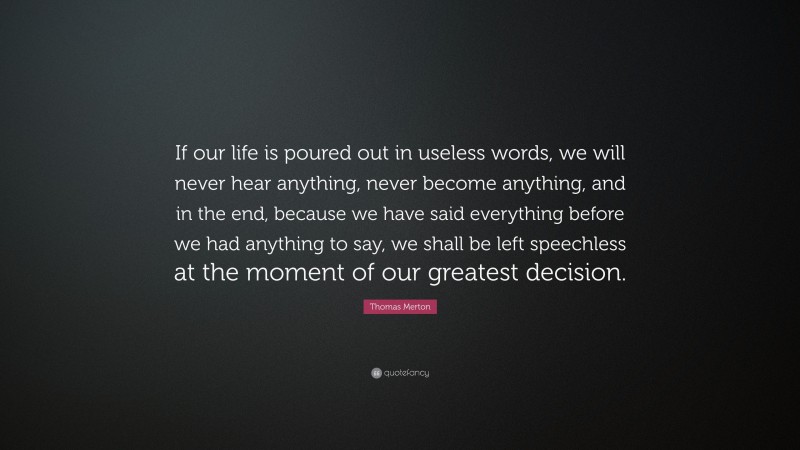 Thomas Merton Quote: “If our life is poured out in useless words, we will never hear anything, never become anything, and in the end, because we have said everything before we had anything to say, we shall be left speechless at the moment of our greatest decision.”