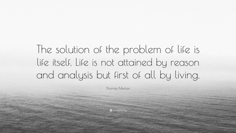Thomas Merton Quote: “The solution of the problem of life is life itself. Life is not attained by reason and analysis but first of all by living.”