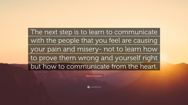 Pema Chödrön Quote: “The next step is to learn to communicate with the people that you feel are causing your pain and misery- not to learn how to prove them wrong and yourself right but how to communicate from the heart.”