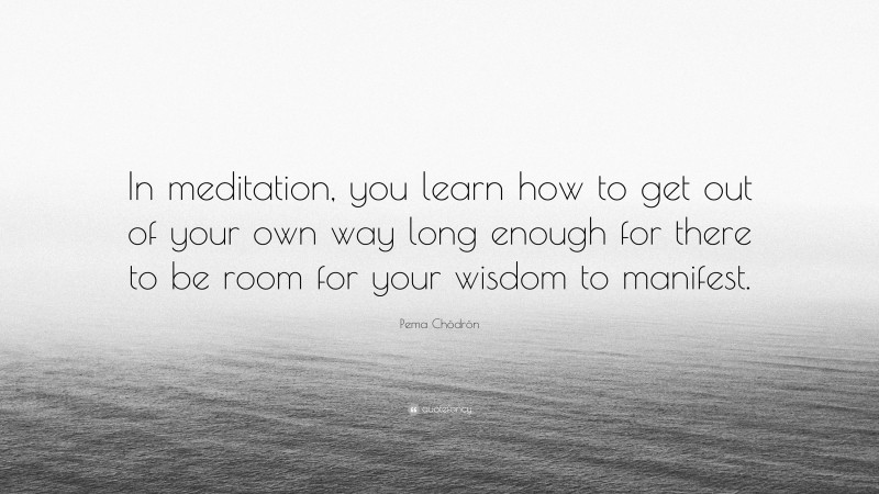 Pema Chödrön Quote: “In meditation, you learn how to get out of your own way long enough for there to be room for your wisdom to manifest.”