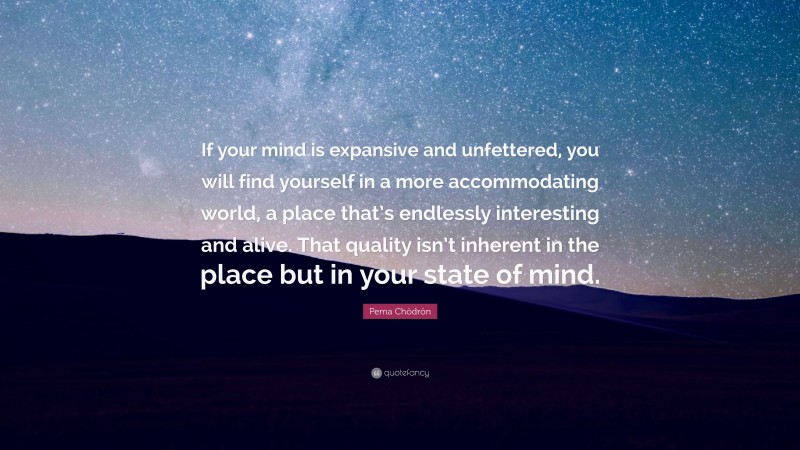 Pema Chödrön Quote: “If your mind is expansive and unfettered, you will find yourself in a more accommodating world, a place that’s endlessly interesting and alive. That quality isn’t inherent in the place but in your state of mind.”