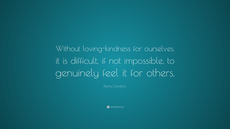 Pema Chödrön Quote: “Without loving-kindness for ourselves, it is difficult, if not impossible, to genuinely feel it for others.”