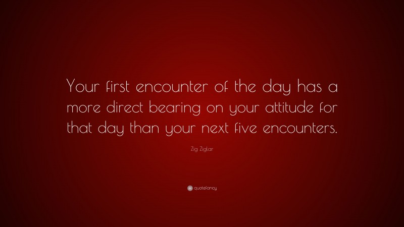 Zig Ziglar Quote: “Your first encounter of the day has a more direct bearing on your attitude for that day than your next five encounters.”