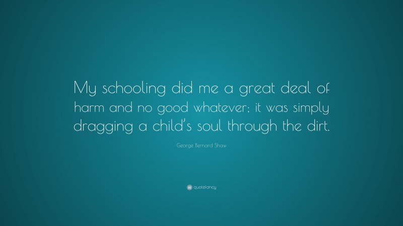 George Bernard Shaw Quote: “My schooling did me a great deal of harm and no good whatever; it was simply dragging a child’s soul through the dirt.”