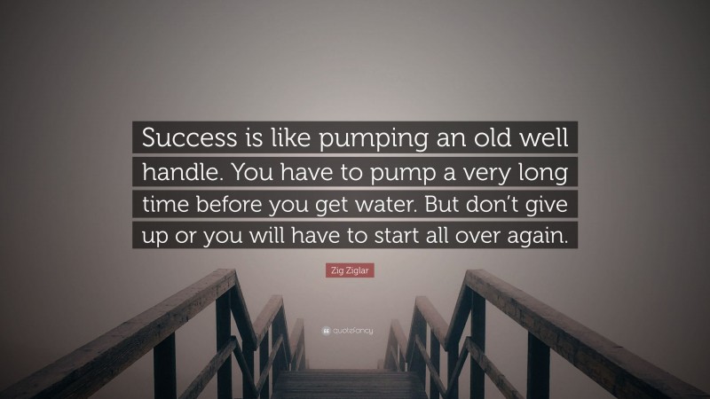 Zig Ziglar Quote: “Success is like pumping an old well handle. You have to pump a very long time before you get water. But don’t give up or you will have to start all over again.”