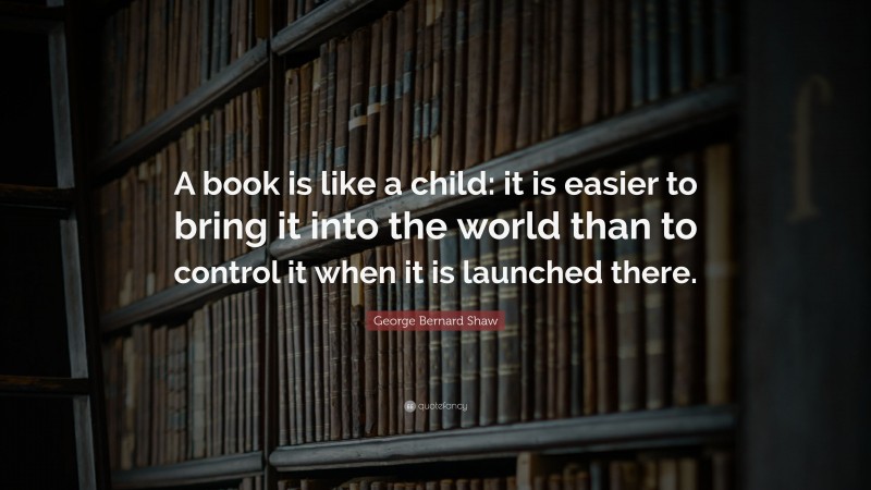 George Bernard Shaw Quote: “A book is like a child: it is easier to bring it into the world than to control it when it is launched there.”