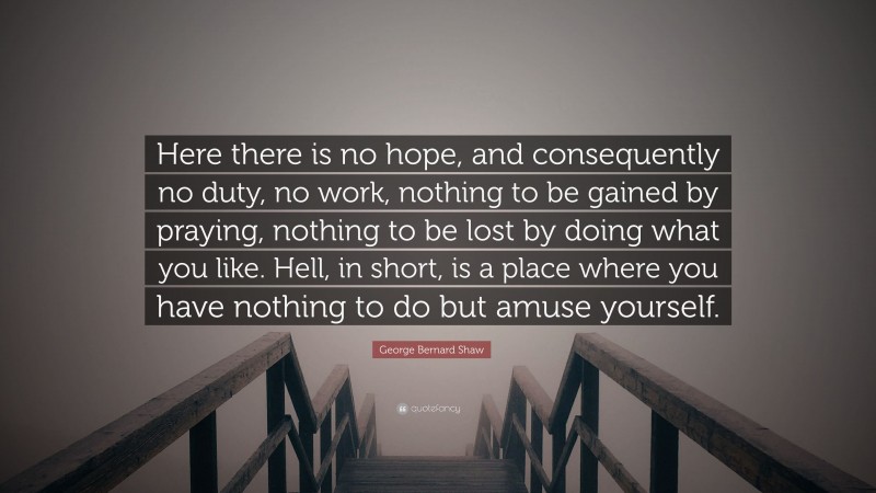 George Bernard Shaw Quote: “Here there is no hope, and consequently no duty, no work, nothing to be gained by praying, nothing to be lost by doing what you like. Hell, in short, is a place where you have nothing to do but amuse yourself.”
