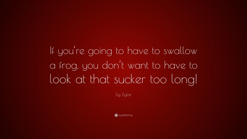 Zig Ziglar Quote: “If you’re going to have to swallow a frog, you don’t want to have to look at that sucker too long!”