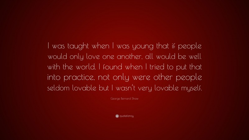 George Bernard Shaw Quote: “I was taught when I was young that if people would only love one another, all would be well with the world. I found when I tried to put that into practice, not only were other people seldom lovable but I wasn’t very lovable myself.”