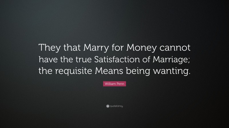 William Penn Quote: “They that Marry for Money cannot have the true Satisfaction of Marriage; the requisite Means being wanting.”