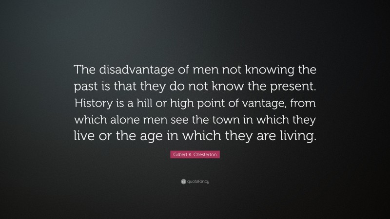 Gilbert K. Chesterton Quote: “The disadvantage of men not knowing the past is that they do not know the present. History is a hill or high point of vantage, from which alone men see the town in which they live or the age in which they are living.”