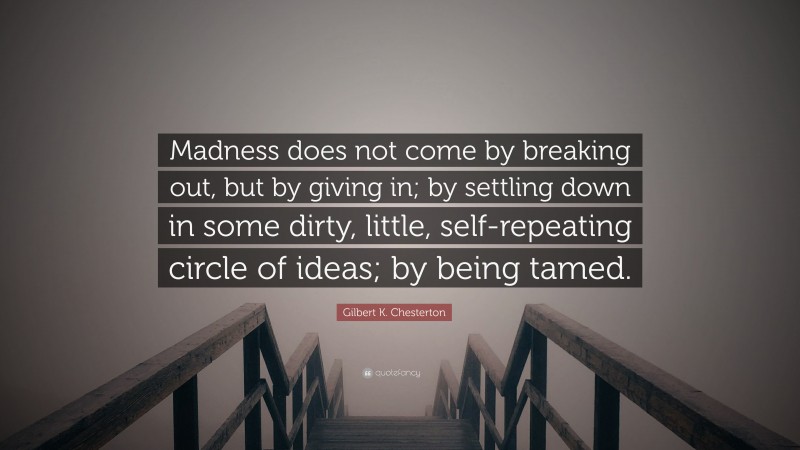 Gilbert K. Chesterton Quote: “Madness does not come by breaking out, but by giving in; by settling down in some dirty, little, self-repeating circle of ideas; by being tamed.”