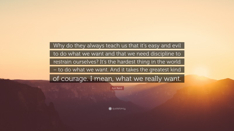 Ayn Rand Quote: “Why do they always teach us that it’s easy and evil to do what we want and that we need discipline to restrain ourselves? It’s the hardest thing in the world – to do what we want. And it takes the greatest kind of courage. I mean, what we really want.”