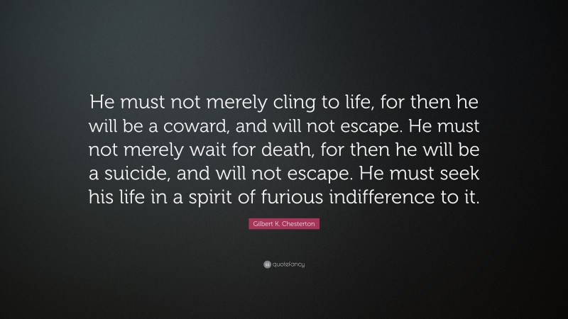 Gilbert K. Chesterton Quote: “He must not merely cling to life, for then he will be a coward, and will not escape. He must not merely wait for death, for then he will be a suicide, and will not escape. He must seek his life in a spirit of furious indifference to it.”