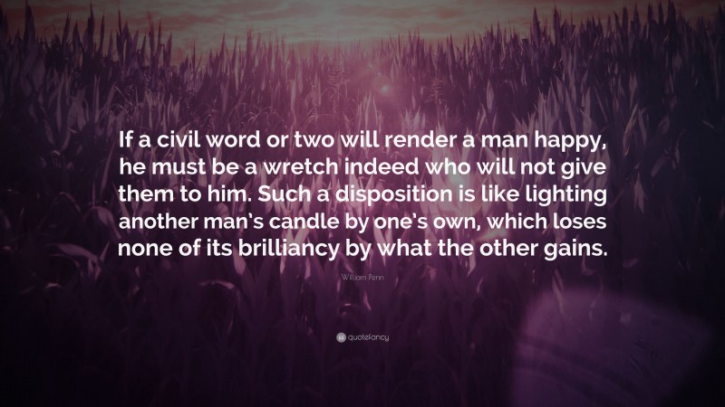 William Penn Quote: “If a civil word or two will render a man happy, he must be a wretch indeed who will not give them to him. Such a disposition is like lighting another man’s candle by one’s own, which loses none of its brilliancy by what the other gains.”