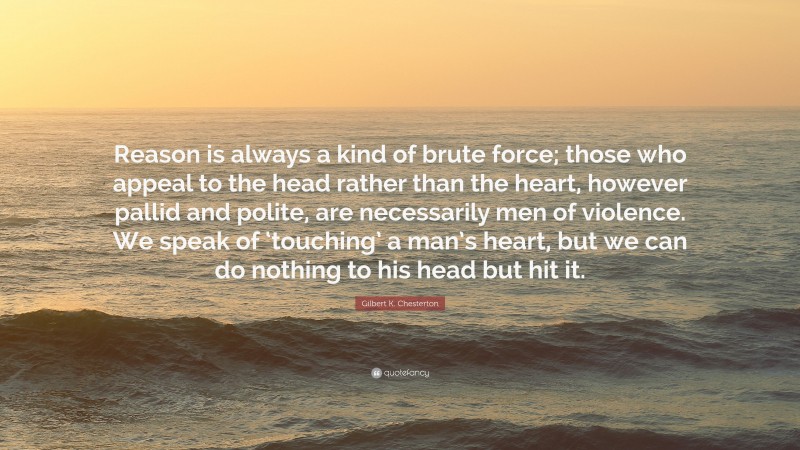 Gilbert K. Chesterton Quote: “Reason is always a kind of brute force; those who appeal to the head rather than the heart, however pallid and polite, are necessarily men of violence. We speak of ‘touching’ a man’s heart, but we can do nothing to his head but hit it.”