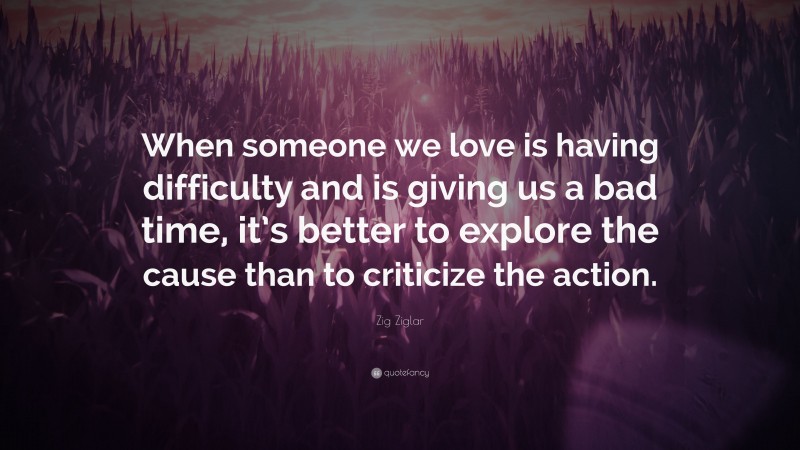 Zig Ziglar Quote: “When someone we love is having difficulty and is giving us a bad time, it’s better to explore the cause than to criticize the action.”