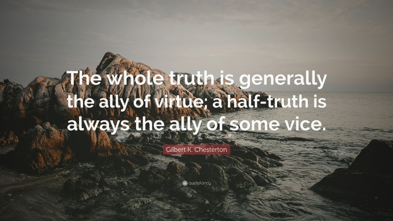 Gilbert K. Chesterton Quote: “The whole truth is generally the ally of virtue; a half-truth is always the ally of some vice.”