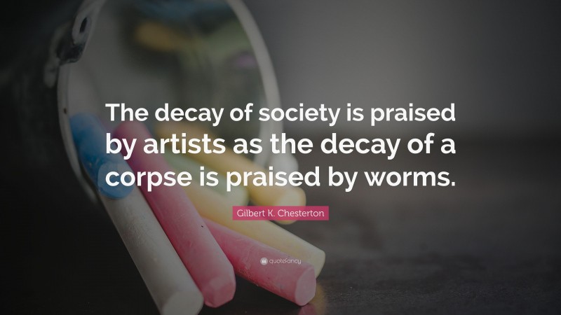 Gilbert K. Chesterton Quote: “The decay of society is praised by artists as the decay of a corpse is praised by worms.”