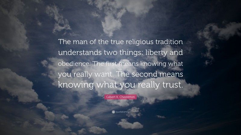 Gilbert K. Chesterton Quote: “The man of the true religious tradition understands two things: liberty and obedience. The first means knowing what you really want. The second means knowing what you really trust.”