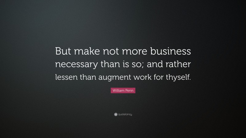 William Penn Quote: “But make not more business necessary than is so; and rather lessen than augment work for thyself.”