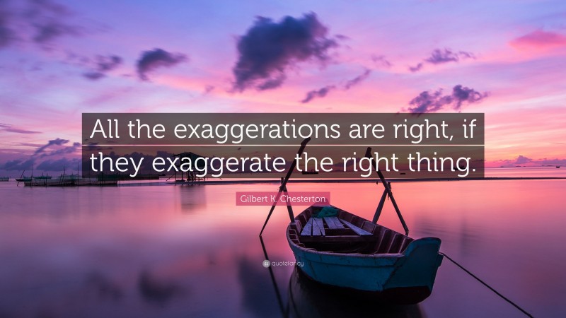 Gilbert K. Chesterton Quote: “All the exaggerations are right, if they exaggerate the right thing.”